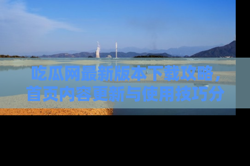 吃瓜网最新版本下载攻略，首页内容更新与使用技巧分享