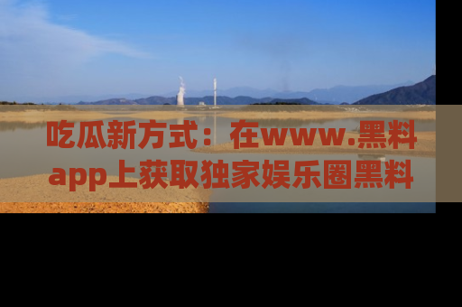 吃瓜新方式：在www.黑料app上获取独家娱乐圈黑料信息