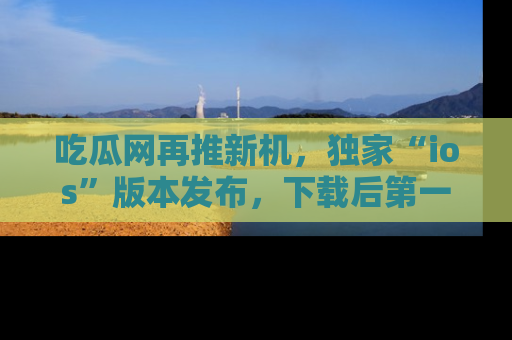 吃瓜网再推新机，独家“ios”版本发布，下载后第一时间获取热点吃瓜信息！