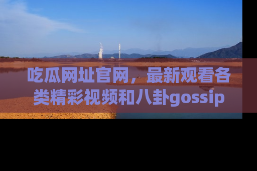 吃瓜网址官网，最新观看各类精彩视频和八卦gossip