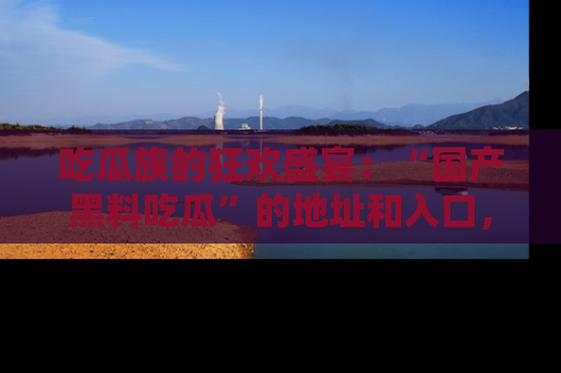 吃瓜族的狂欢盛宴：“国产黑料吃瓜”的地址和入口，让你尽情享受流行文化！