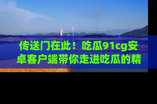 传送门在此！吃瓜91cg安卓客户端带你走进吃瓜的精彩世界