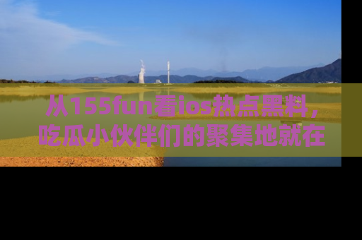 从155fun看ios热点黑料，吃瓜小伙伴们的聚集地就在这里！