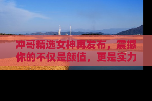 冲哥精选女神再发布，震撼你的不仅是颜值，更是实力！