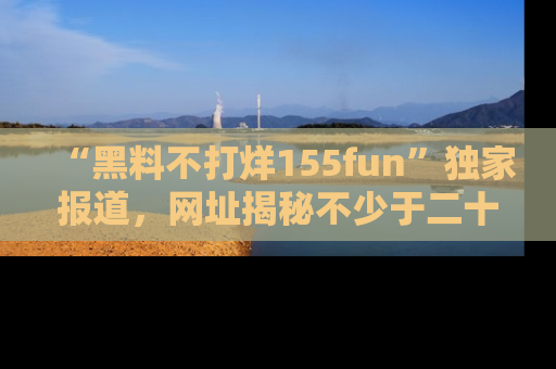 “黑料不打烊155fun”独家报道，网址揭秘不少于二十条惊人黑料新闻！