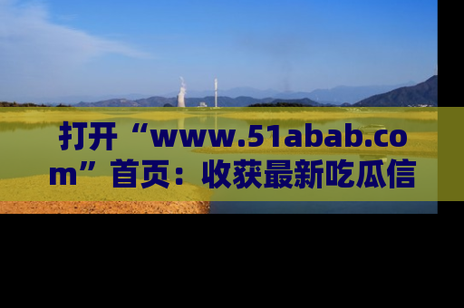 打开“www.51abab.com”首页：收获最新吃瓜信息，成为圈内明星动态达人！