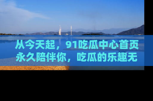 从今天起，91吃瓜中心首页永久陪伴你，吃瓜的乐趣无穷无尽！