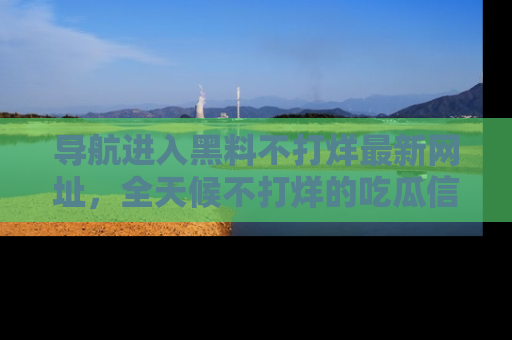 导航进入黑料不打烊最新网址，全天候不打烊的吃瓜信息为你奉上！