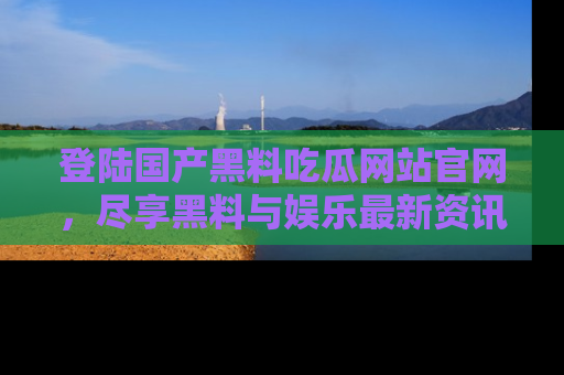 登陆国产黑料吃瓜网站官网，尽享黑料与娱乐最新资讯