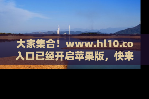 大家集合！www.hl10.co入口已经开启苹果版，快来一起享受吃瓜吧！