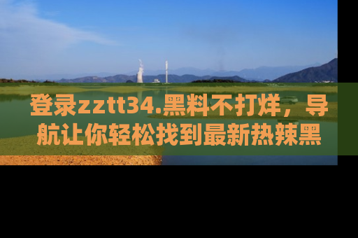 登录zztt34.黑料不打烊，导航让你轻松找到最新热辣黑料，吃瓜更方便！