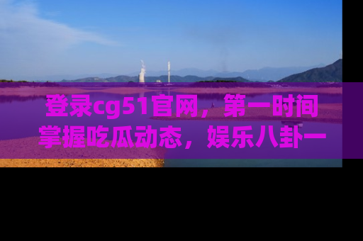 登录cg51官网，第一时间掌握吃瓜动态，娱乐八卦一网打尽！