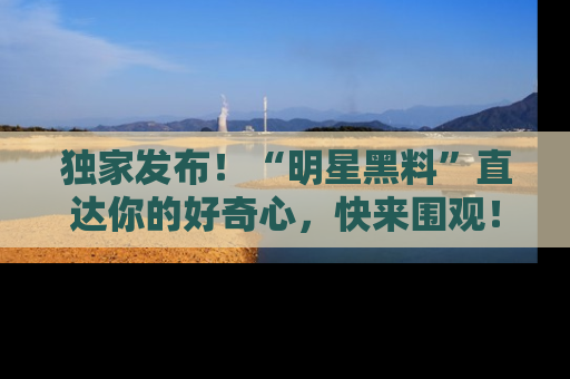 独家发布！“明星黑料”直达你的好奇心，快来围观！