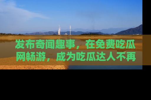 发布奇闻趣事，在免费吃瓜网畅游，成为吃瓜达人不再是梦！