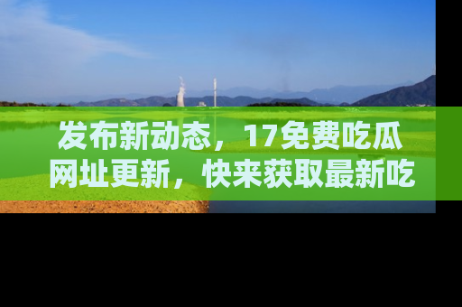 发布新动态，17免费吃瓜网址更新，快来获取最新吃瓜信息哦！