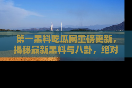 第一黑料吃瓜网重磅更新，揭秘最新黑料与八卦，绝对不容错过