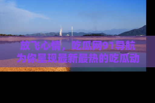 放飞心情，吃瓜网91导航为你呈现最新最热的吃瓜动态！