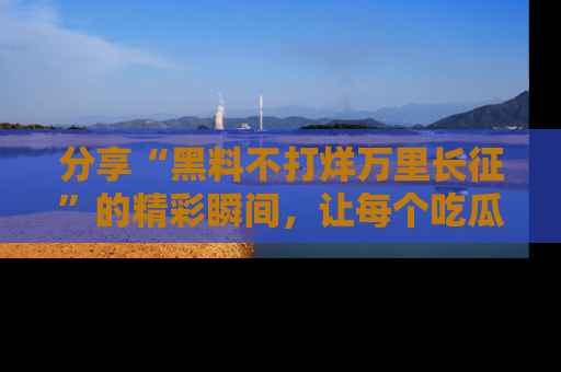 分享“黑料不打烊万里长征”的精彩瞬间，让每个吃瓜人都乐在其中！