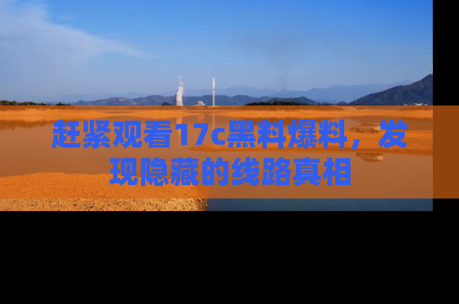赶紧观看17c黑料爆料，发现隐藏的线路真相