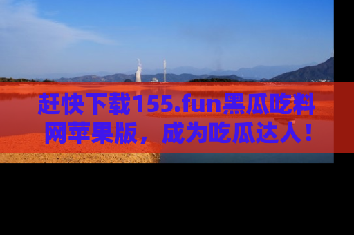 赶快下载155.fun黑瓜吃料网苹果版，成为吃瓜达人！