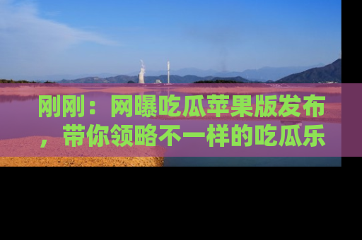 刚刚：网曝吃瓜苹果版发布，带你领略不一样的吃瓜乐趣！