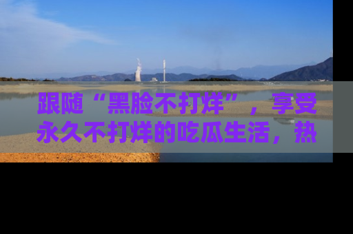 跟随“黑脸不打烊”，享受永久不打烊的吃瓜生活，热辣八卦不断