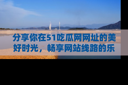 分享你在51吃瓜网网址的美好时光，畅享网站线路的乐趣！