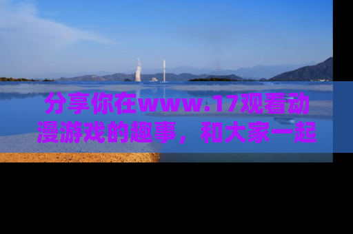 分享你在www.17观看动漫游戏的趣事，和大家一起探讨二次元魅力！