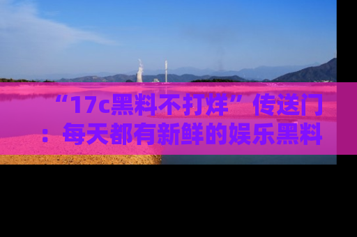 “17c黑料不打烊”传送门:每天都有新鲜的娱乐黑料等你来揭秘!