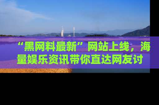 “黑网料最新”网站上线，海量娱乐资讯带你直达网友讨论的中心！