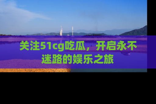 关注51cg吃瓜，开启永不迷路的娱乐之旅
