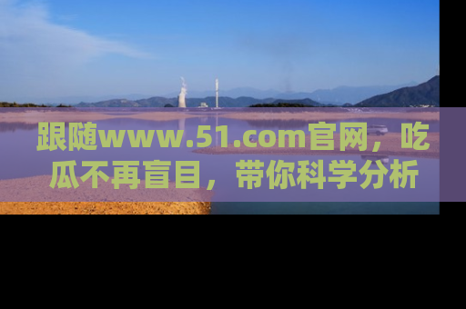 跟随www.51.com官网，吃瓜不再盲目，带你科学分析娱乐圈动态！