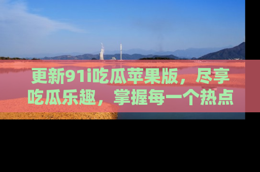 更新91i吃瓜苹果版，尽享吃瓜乐趣，掌握每一个热点话题
