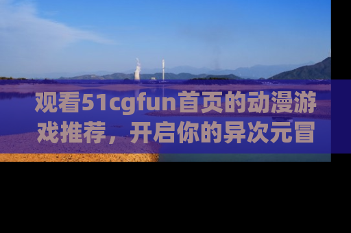 观看51cgfun首页的动漫游戏推荐，开启你的异次元冒险之旅！