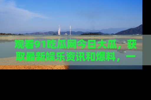 观看91吃瓜网今日大瓜，获取最新娱乐资讯和爆料，一起来围观！