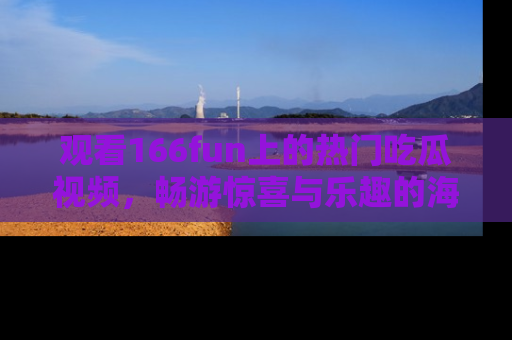 观看166fun上的热门吃瓜视频，畅游惊喜与乐趣的海洋！