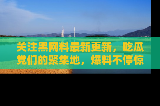关注黑网料最新更新，吃瓜党们的聚集地，爆料不停惊喜连连！