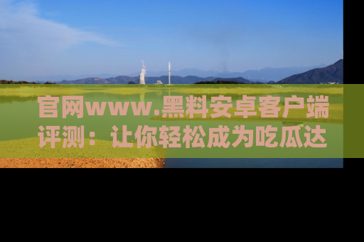官网www.黑料安卓客户端评测：让你轻松成为吃瓜达人！