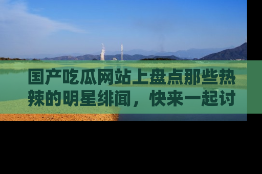 国产吃瓜网站上盘点那些热辣的明星绯闻，快来一起讨论吧！