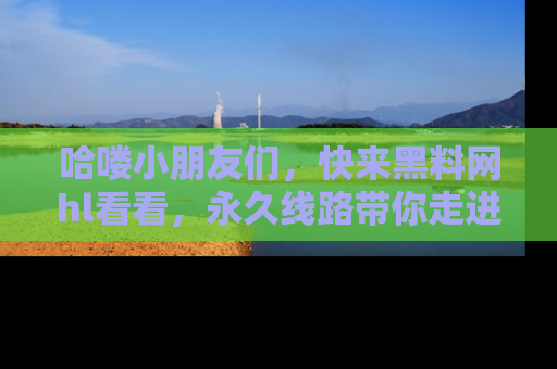 哈喽小朋友们，快来黑料网hl看看，永久线路带你走进吃瓜新天地！