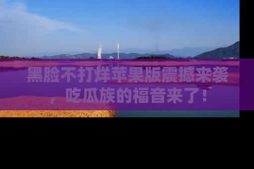 黑脸不打烊苹果版震撼来袭，吃瓜族的福音来了！