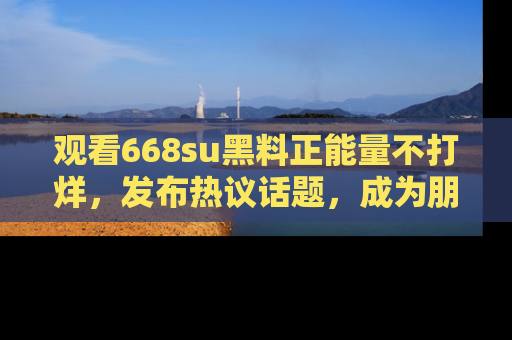 观看668su黑料正能量不打烊，发布热议话题，成为朋友圈焦点！