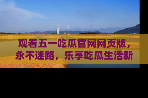 观看五一吃瓜官网网页版，永不迷路，乐享吃瓜生活新方式