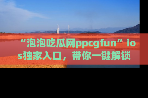 “泡泡吃瓜网ppcgfun”ios独家入口，带你一键解锁最新娱乐资讯，快来吃瓜！