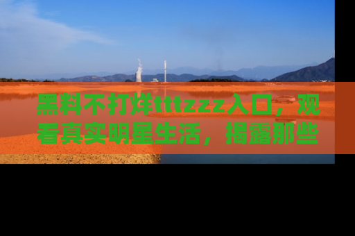 黑料不打烊tttzzz入口，观看真实明星生活，揭露那些不为人知的真相