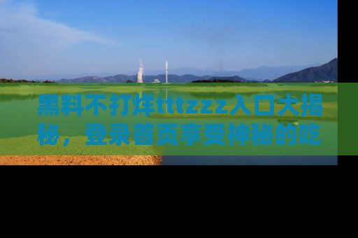 黑料不打烊tttzzz入口大揭秘，登录首页享受神秘的吃瓜时光，不容错过～