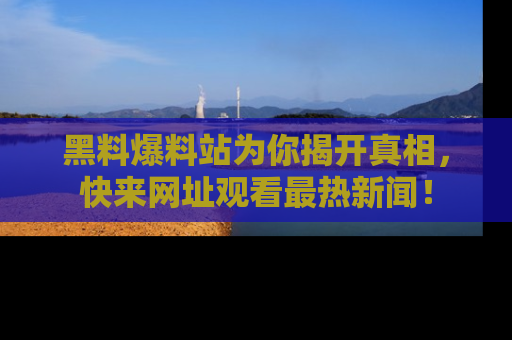 黑料爆料站为你揭开真相，快来网址观看最热新闻！