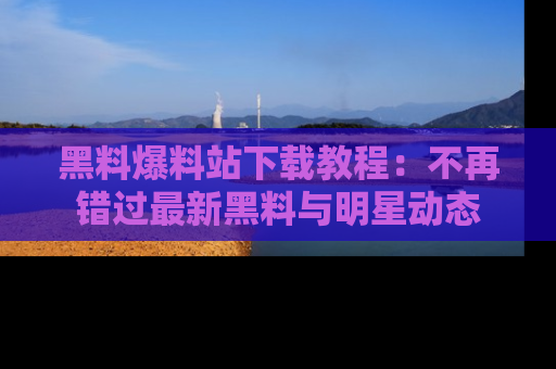黑料爆料站下载教程：不再错过最新黑料与明星动态