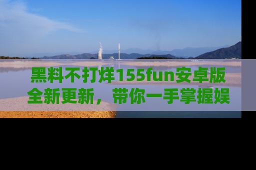 黑料不打烊155fun安卓版全新更新，带你一手掌握娱乐圈的秘密与八卦！