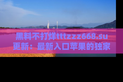 黑料不打烊tttzzz668.su更新：最新入口苹果的独家黑料，你不能错过的真相！